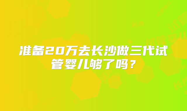 准备20万去长沙做三代试管婴儿够了吗？