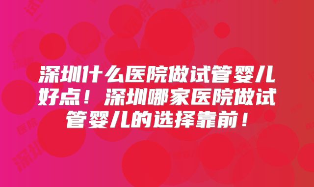 深圳什么医院做试管婴儿好点！深圳哪家医院做试管婴儿的选择靠前！