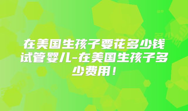 在美国生孩子要花多少钱试管婴儿-在美国生孩子多少费用！