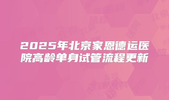2025年北京家恩德运医院高龄单身试管流程更新