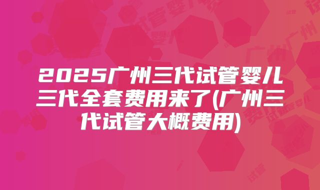 2025广州三代试管婴儿三代全套费用来了(广州三代试管大概费用)