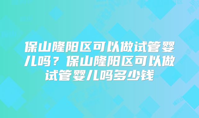 保山隆阳区可以做试管婴儿吗?保山隆阳区可以做试管婴儿吗多少钱