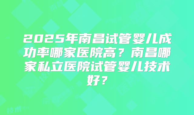 2025年南昌试管婴儿成功率哪家医院高？南昌哪家私立医院试管婴儿技术好？