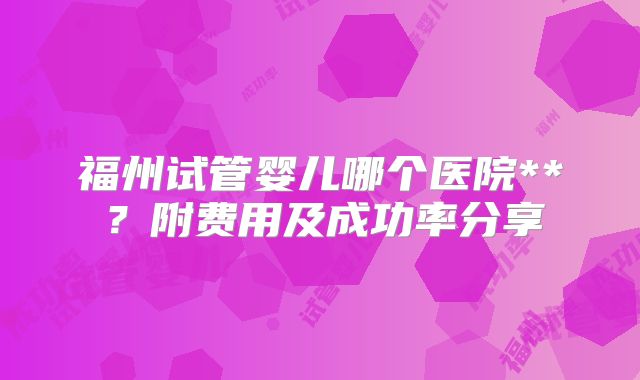 福州试管婴儿哪个医院**?附费用及成功率分享