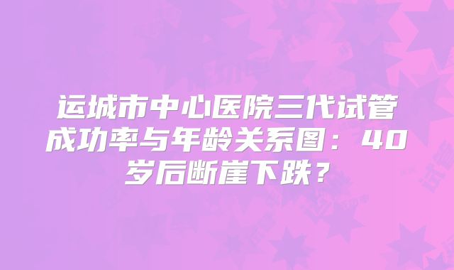 运城市中心医院三代试管成功率与年龄关系图：40岁后断崖下跌？