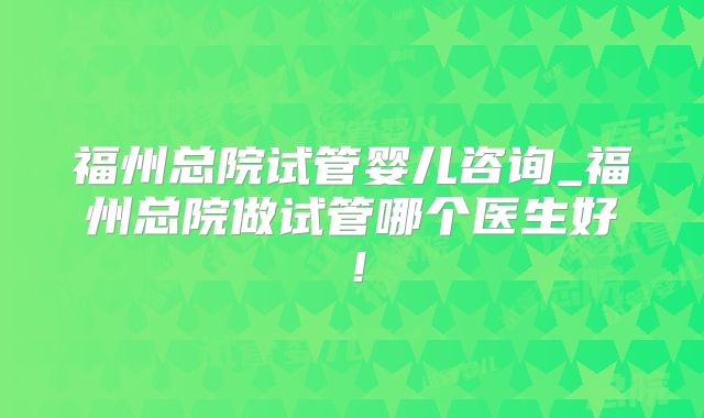 福州总院试管婴儿咨询_福州总院做试管哪个医生好！