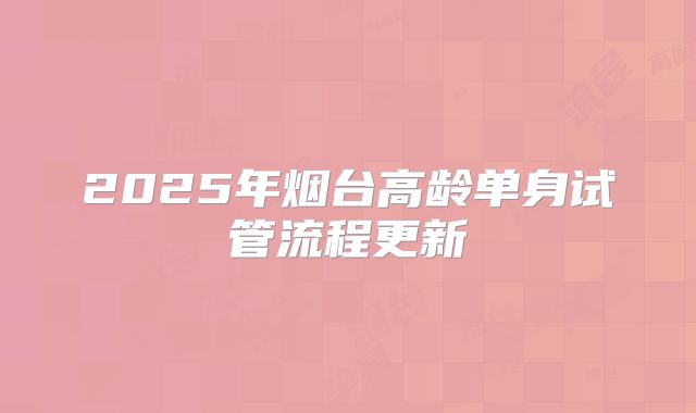 2025年烟台高龄单身试管流程更新