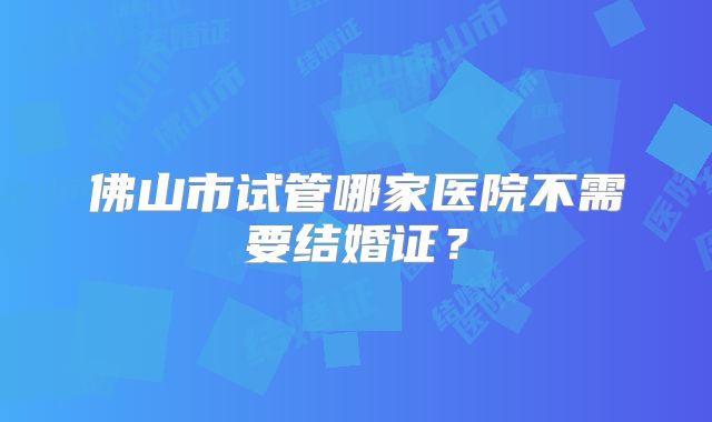 佛山市试管哪家医院不需要结婚证？