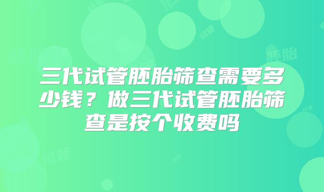 三代试管胚胎筛查需要多少钱？做三代试管胚胎筛查是按个收费吗