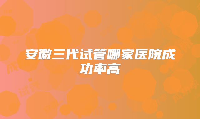 安徽三代试管哪家医院成功率高