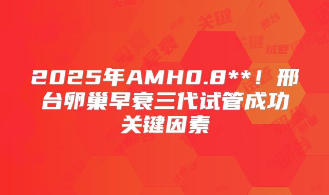 2025年AMH0.8**！邢台卵巢早衰三代试管成功关键因素