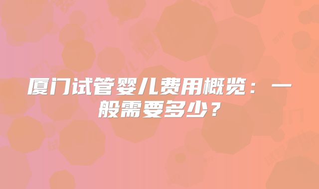 厦门试管婴儿费用概览：一般需要多少？