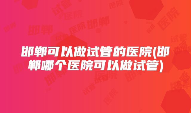 邯郸可以做试管的医院(邯郸哪个医院可以做试管)