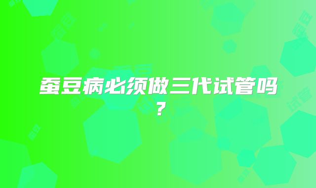 蚕豆病必须做三代试管吗？