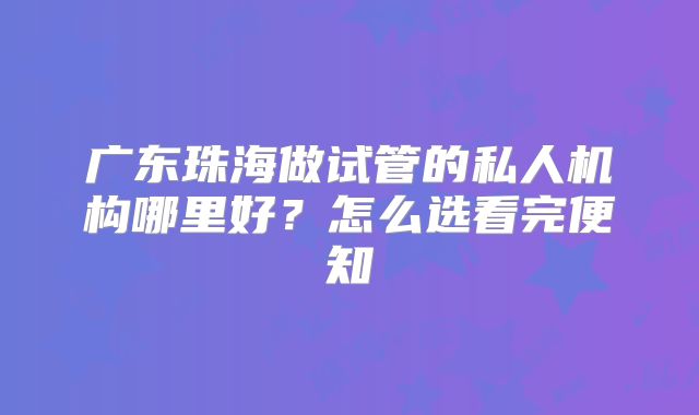 广东珠海做试管的私人机构哪里好?怎么选看完便知