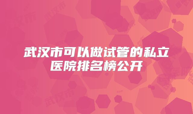 武汉市可以做试管的私立医院排名榜公开
