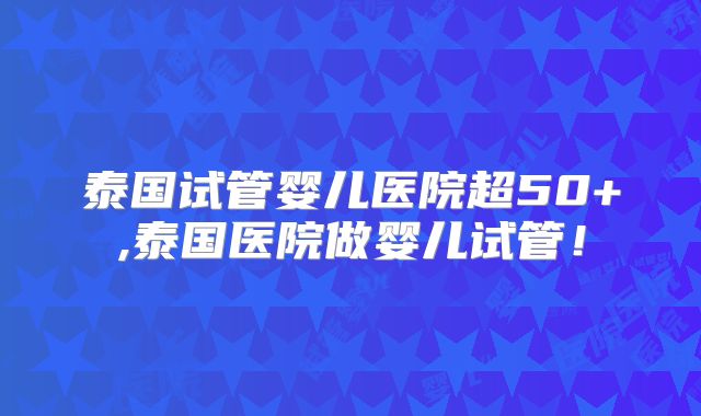 泰国试管婴儿医院超50+,泰国医院做婴儿试管！