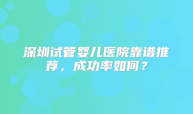 深圳试管婴儿医院靠谱推荐，成功率如何？