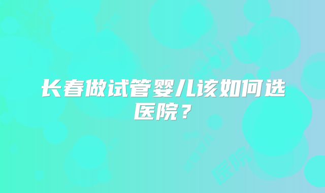 长春做试管婴儿该如何选医院？
