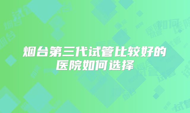 烟台第三代试管比较好的医院如何选择