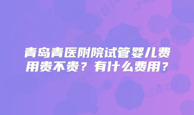 青岛青医附院试管婴儿费用贵不贵？有什么费用？