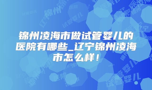 锦州凌海市做试管婴儿的医院有哪些_辽宁锦州凌海市怎么样！