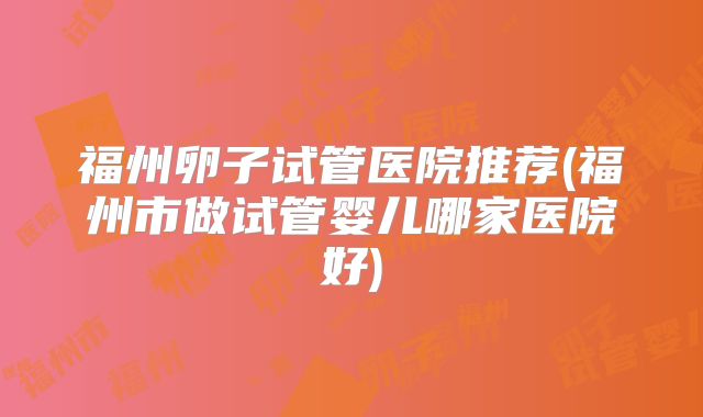 福州卵子试管医院推荐(福州市做试管婴儿哪家医院好)