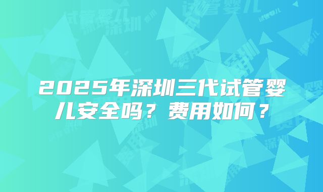 2025年深圳三代试管婴儿安全吗？费用如何？