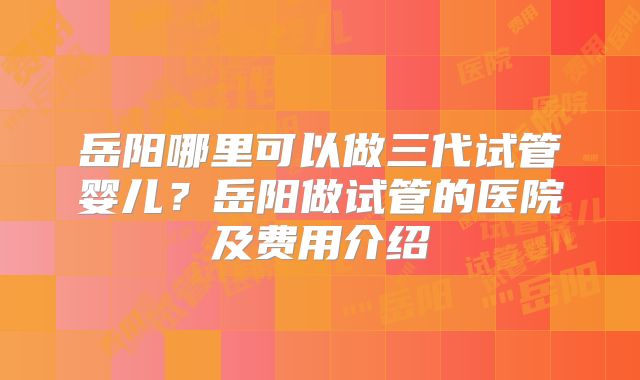 岳阳哪里可以做三代试管婴儿？岳阳做试管的医院及费用介绍
