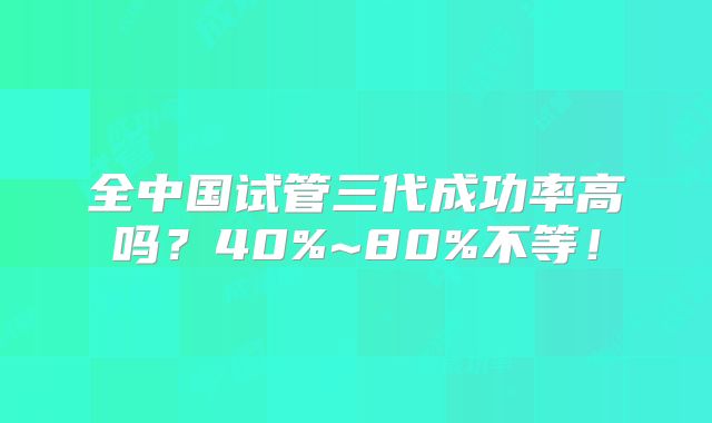 全中国试管三代成功率高吗?40%~80%不等!