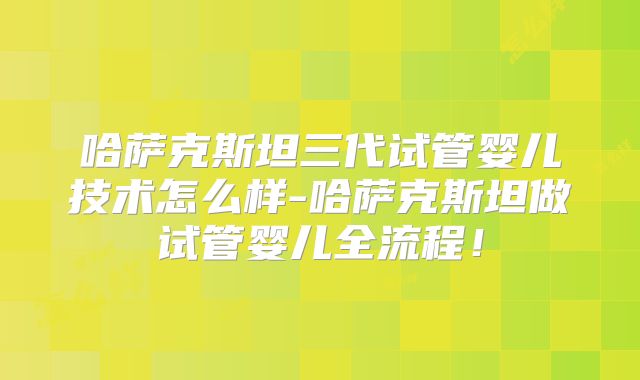 哈萨克斯坦三代试管婴儿技术怎么样-哈萨克斯坦做试管婴儿全流程!
