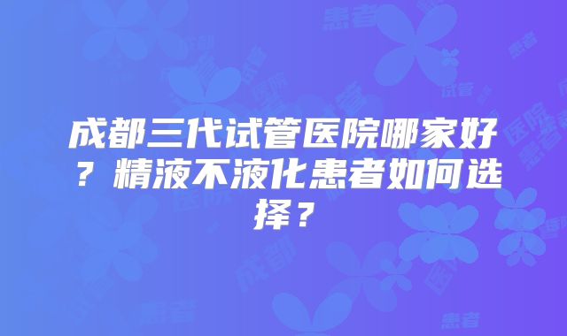 成都三代试管医院哪家好？精液不液化患者如何选择？