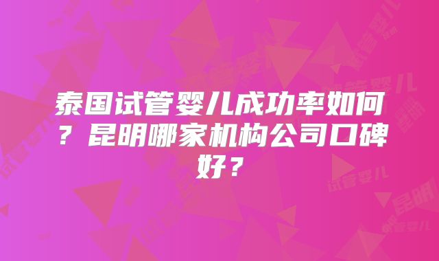 泰国试管婴儿成功率如何？昆明哪家机构公司口碑好？