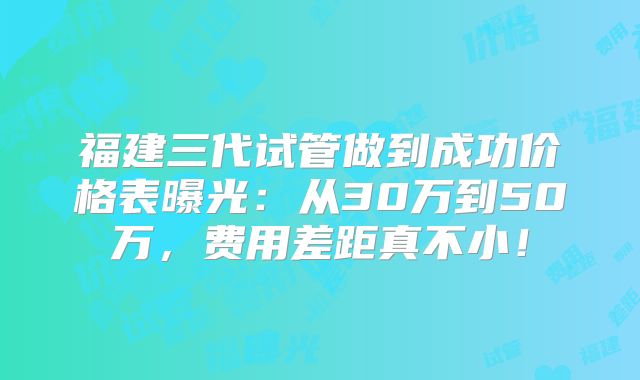 福建三代试管做到成功价格表曝光:从30万到50万,费用差距真不小!