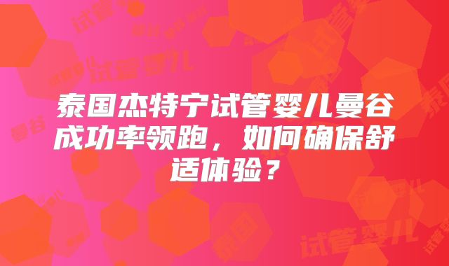 泰国杰特宁试管婴儿曼谷成功率领跑，如何确保舒适体验？