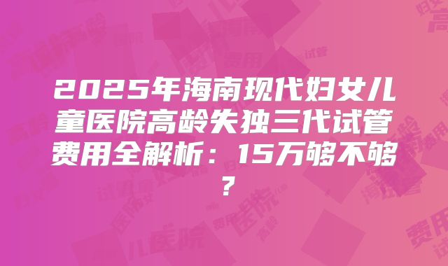 2025年海南现代妇女儿童医院高龄失独三代试管费用全解析：15万够不够？