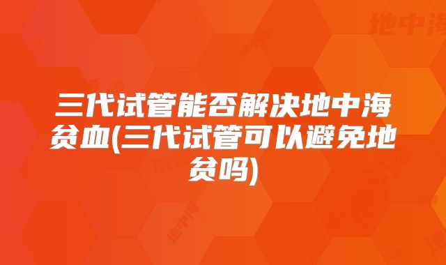 三代试管能否解决地中海贫血(三代试管可以避免地贫吗)