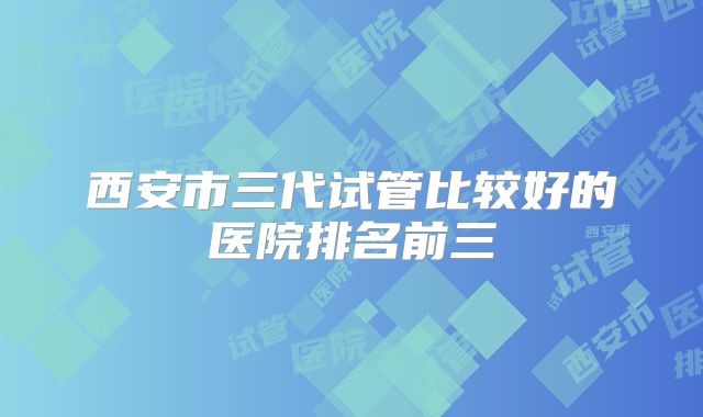西安市三代试管比较好的医院排名前三