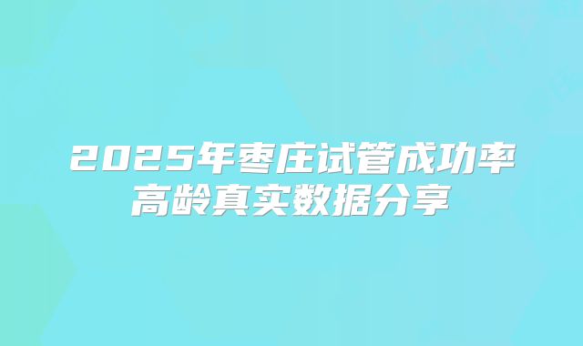 2025年枣庄试管成功率高龄真实数据分享