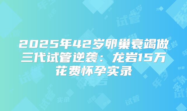 2025年42岁卵巢衰竭做三代试管逆袭：龙岩15万花费怀孕实录