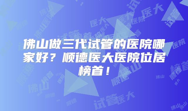 佛山做三代试管的医院哪家好？顺德医大医院位居榜首！