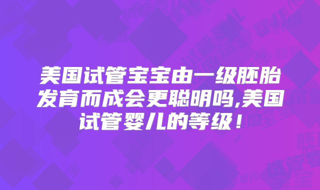 美国试管宝宝由一级胚胎发育而成会更聪明吗,美国试管婴儿的等级！