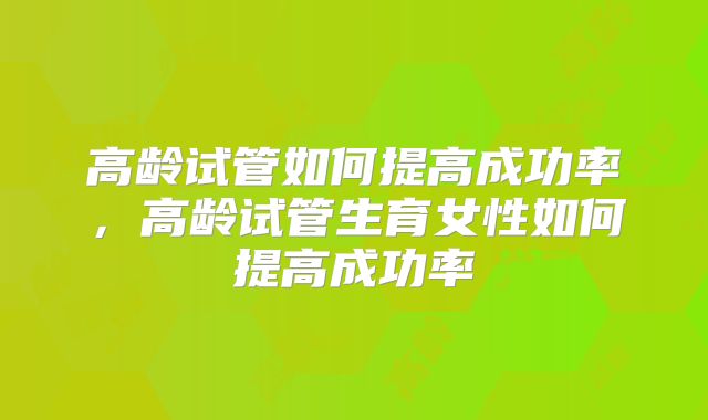 高龄试管如何提高成功率，高龄试管生育女性如何提高成功率