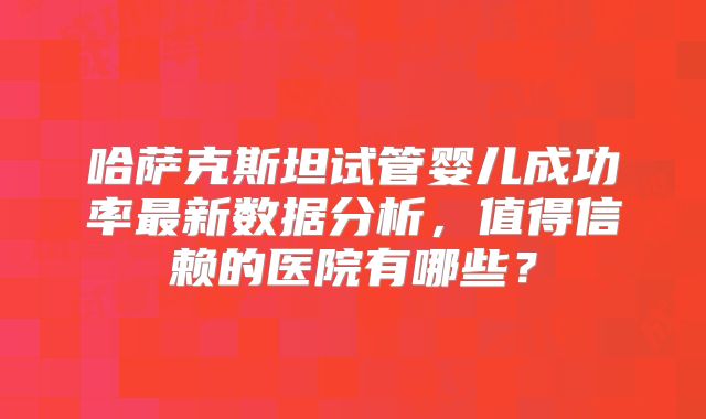 哈萨克斯坦试管婴儿成功率最新数据分析，值得信赖的医院有哪些？