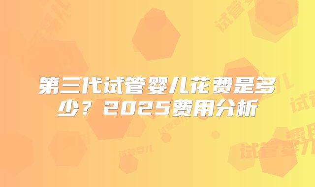 第三代试管婴儿花费是多少？2025费用分析