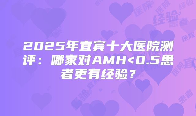 2025年宜宾十大医院测评：哪家对AMH<0.5患者更有经验？