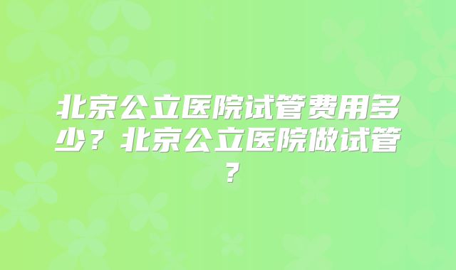 北京公立医院试管费用多少？北京公立医院做试管？