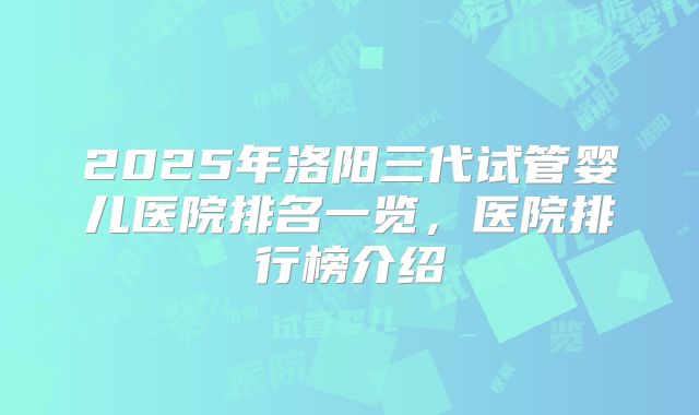 2025年洛阳三代试管婴儿医院排名一览，医院排行榜介绍