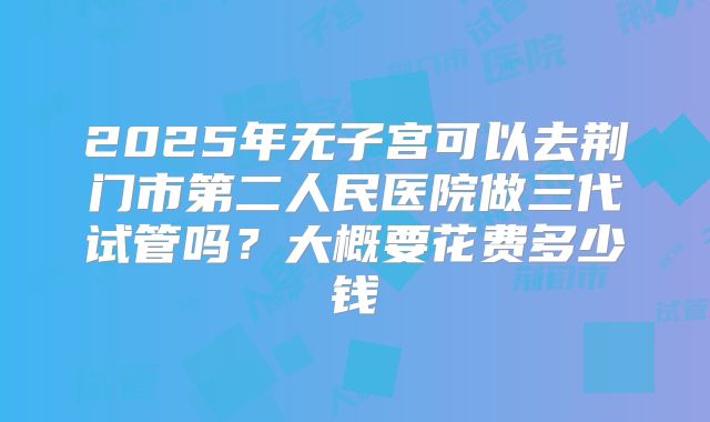 2025年无子宫可以去荆门市第二人民医院做三代试管吗？大概要花费多少钱