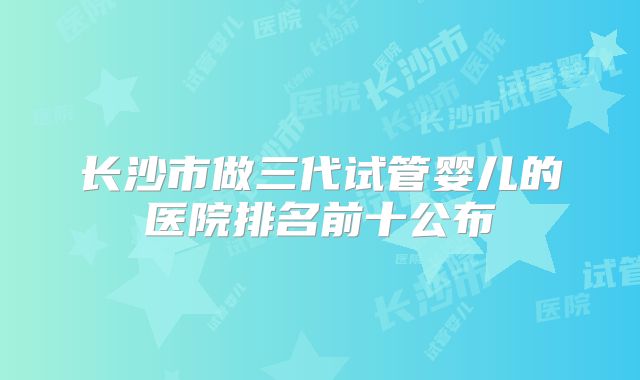 长沙市做三代试管婴儿的医院排名前十公布